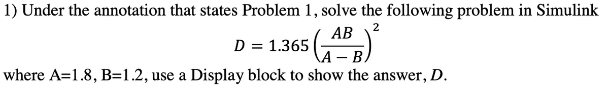 1) Under the annotation that states Problem 1, solve the following problem in Simulink
АВ
2
D = 1.365
B.
where A=1.8, B=1.2, use a Display block to show the answer, D.
