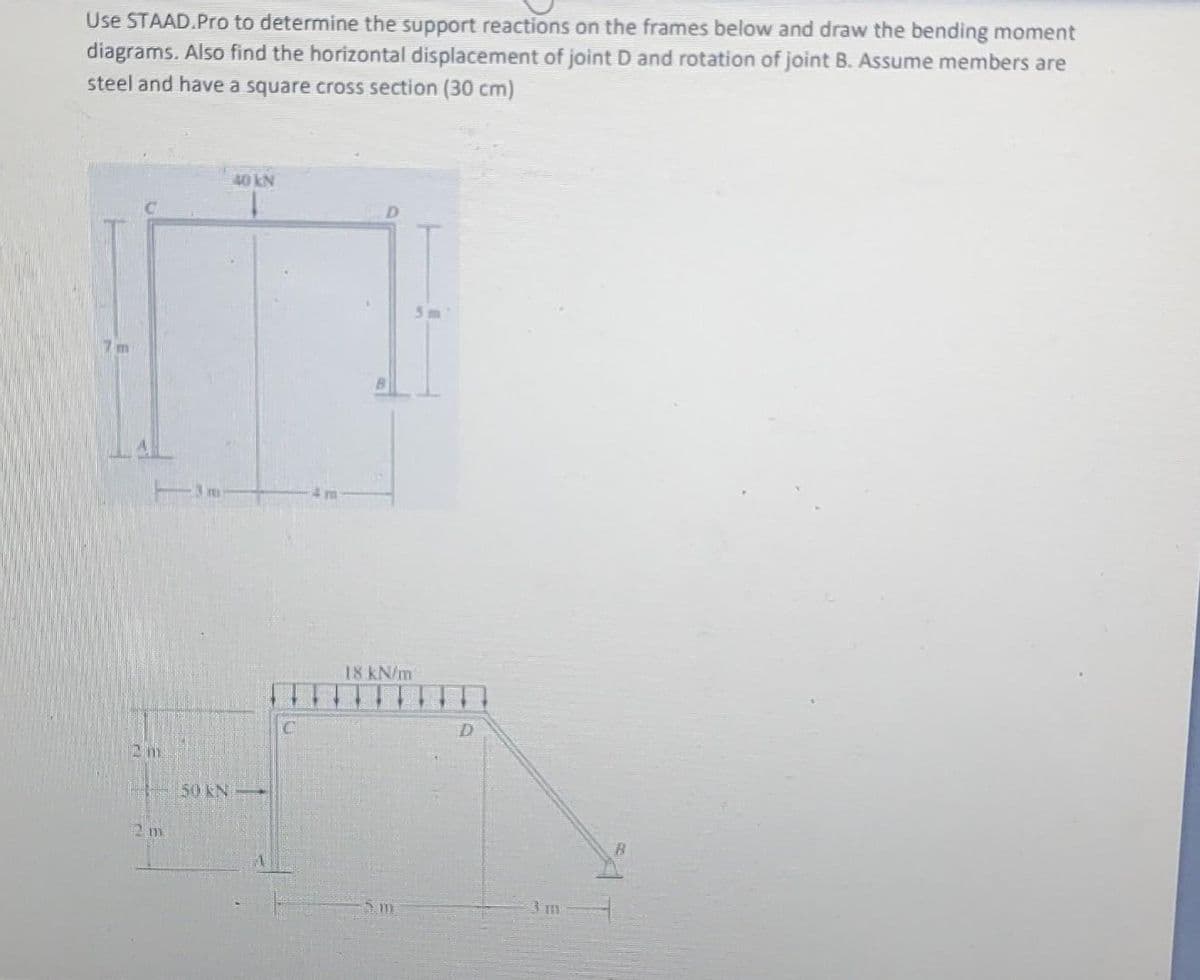 Use STAAD.Pro to determine the support reactions on the frames below and draw the bending moment
diagrams. Also find the horizontal displacement of joint D and rotation of joint B. Assume members are
steel and have a square cross section (30 cm)
40 kN
5m
3m
18 kN/m
50 KN
5im
3 m
