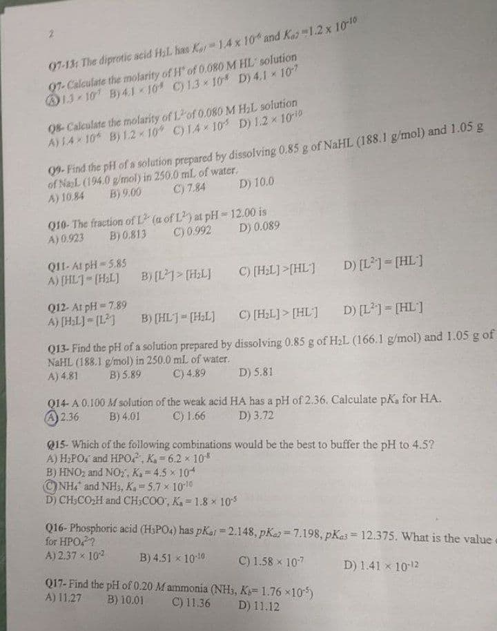 07-13: The diprotic acid H₂L has Kar 1.4 x 10% and Kaz 1.2 x 10-10
97-Calculate the molarity of H" of 0.080 M HL solution
13-107 By 4.110 C) 1.3×10 D) 4.1 × 107
08-Calculate the molarity of Lof 0.080 M H₂L solution
A) 1.4-10 B) 1.2-10° C) 14×105 D) 1.2 × 10-¹0
09- Find the pH of a solution prepared by dissolving 0.85 g of NaHL (188.1 g/mol) and 1.05 g
of NaL (194.0 g/mol) in 250.0 mL of water.
C) 7.84
B) 9.00
D) 10.0
A) 10.84
Q10- The fraction of L2 (a of L2) at pH-12.00 is
B) 0.813
A) 0.923
C) 0.992 D) 0.089
Q11- At pH=5.85
A) [HL]-(H₂L] B) [L]> [H₂L]
C) [H₂L]>[HL]
D) [L²] = [HL]
Q12- At pH=7.89
A) [H₂L]=[1²]
B) [HL]= [H₂L]
C) [H₂L]> [HL]
D) [L²] = [HL]
Q13- Find the pH of a solution prepared by dissolving 0.85 g of H₂L (166.1 g/mol) and 1.05 g of
NaHL (188.1 g/mol) in 250.0 mL of water.
A) 4.81
B) 5.89
C) 4.89
D) 5.81
Q14- A 0.100 M solution of the weak acid HA has a pH of 2.36. Calculate pK, for HA.
2.36 B) 4.01 C) 1.66 D) 3.72
Q15- Which of the following combinations would be the best to buffer the pH to 4.5?
A) H₂PO, and HPO, K₁=6.2 × 108
B) HNO₂ and NO2, K.-4.5 x 104
NH4 and NH3, K₂ = 5.7 × 10-10
D) CH3CO₂H and CH3COO, K₁= 1.8 x 10-5
Q16-Phosphoric acid (H3PO4) has pKar = 2.148, pK2=7.198, pKas = 12.375. What is the value
for HPO4²?
A) 2.37 × 10²
%
B) 4.51 x 10-¹0
C) 1.58 x 10-7
D) 1.41 x 10-¹2
Q17- Find the pH of 0.20 M ammonia (NH3, K=1.76×105)
A) 11.27 B) 10.01 C) 11.36
D) 11.12