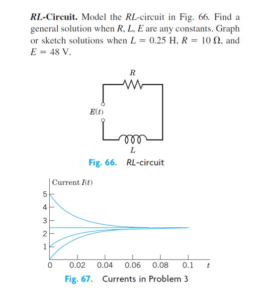 RL-Circuit. Model the RL-circuit in Fig. 66. Find a
general solution when R, L, E are any constants. Graph
or sketch solutions when L = 0.25 H, R = 10 N, and
E = 48 V.
R
E(t)
ll
L
Fig. 66. RL-circuit
| Current I(t)
4
2
1
0.02
0.04
0.06
0.08
0.1
t
Fig. 67. Currents in Problem 3
