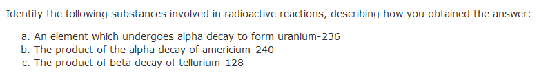 Identify the following substances involved in radioactive reactions, describing how you obtained the answer:
a. An element which undergoes alpha decay to form uranium-236
b. The product of the alpha decay of americium-240
c. The product of beta decay of tellurium-128