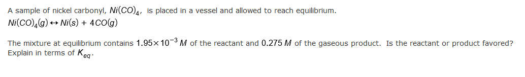 A sample of nickel carbonyl, Ni(CO)4, is placed in a vessel and allowed to reach equilibrium.
Ni(CO),(g) → Ni(s) + 4CO(g)
The mixture at equilibrium contains 1.95x 10-3 M of the reactant and 0.275 M of the gaseous product. Is the reactant or product favored?
Explain in terms of Keg.