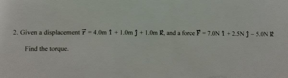 2. Given a displacement F = 4.0m 1 + 1.0m ĵ + 1.0m K, and a force F = 7.0N 1 +2.5N Ĵ- 5.0N K
Find the torque.