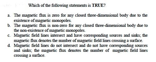 Which of the following statements is TRUE?
a. The magnetic flux is zero for any closed three-dimensional body due to the
existence of magnetic monopoles.
b. The magnetic flux is non-zero for any closed three-dimensional body due to
the non-existence of magnetic monopoles.
c. Magnetic field lines intersect and have corresponding sources and sinks; the
magnetic flux denotes the number of magnetic field lines crossing a surface.
d. Magnetic field lines do not intersect and do not have corresponding sources
and sinks; the magnetic flux denotes the number of magnetic field lines
crossing a surface.
