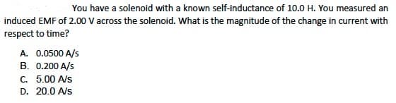 You have a solenoid with a known self-inductance of 10.0 H. You measured an
induced EMF of 2.00 V across the solenoid. What is the magnitude of the change in current with
respect to time?
A. 0.0500 A/s
B. 0.200 A/s
C. 5.00 A/s
D. 20.0 A/s
