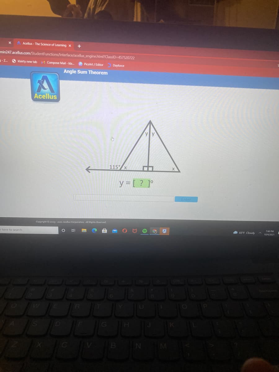 A Acellus - The Science of Learning x
+
min247.acellus.com/StudentFunctions/Interface/acellus engine.html?ClassID=457520722
g-Z O klairty new tab
M Compose Mail - kda.
P PicsArt / Editor Dayforce
Angle Sum Theorem
Acellus
115°/x
y = [ ? ]°
Enter
Copyright 200g - 2021 Acellus Corporation. All Rights Reserved.
746 PM
65°F Cloudy
10/4/2021
e here to search
E
R
