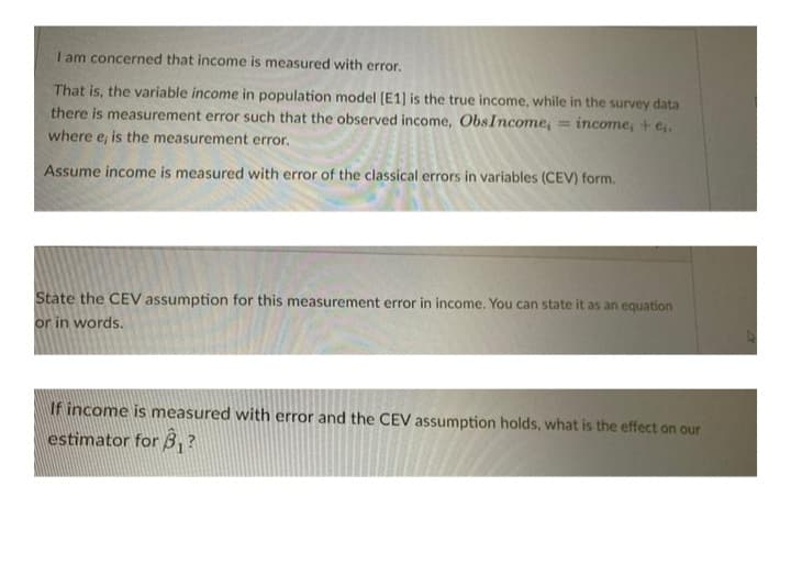 I am concerned that income is measured with error.
That is, the variable income in population model [E1] is the true income, while in the survey data
there is measurement error such that the observed income, ObsIncome, = income, + e,.
where e, is the measurement error.
Assume income is measured with error of the classical errors in variables (CEV) form.
State the CEV assumption for this measurement error in income. You can state it as an equation
or in words.
If income is measured with error and the CEV assumption holds, what is the effect on our
estimator for B₁?