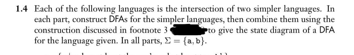 1.4 Each of the following languages is the intersection of two simpler languages. In
each part, construct DFAs for the simpler languages, then combine them using the
construction discussed in footnote 3
to give the state diagram of a DFA
for the language given. In all parts, Σ = {a, b}.