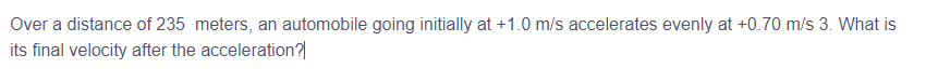 Over a distance of 235 meters, an automobile going initially at +1.0 m/s accelerates evenly at +0.70 m/s 3. What is
its final velocity after the acceleration?|
