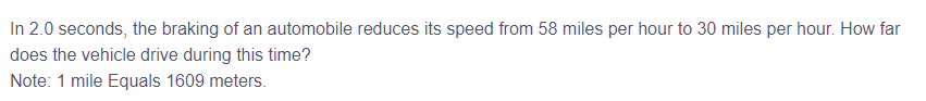 In 2.0 seconds, the braking of an automobile reduces its speed from 58 miles per hour to 30 miles per hour. How far
does the vehicle drive during this time?
Note: 1 mile Equals 1609 meters.
