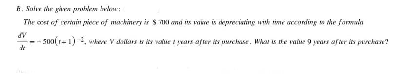 B. Solve the given problem below:
The cost of certain piece of machinery is $ 700 and its value is depreciating with time according to the formula
AP
- 500(1+1)-2, where V dollars is its value t years after its purchase. What is the value 9 years af ter its purchase?
dt
