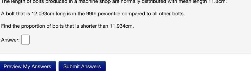 The length of bolts produced in a machine shop are normally distributed with mean length 11.8cm.
A bolt that is 12.033cm long is in the 99th percentile compared to all other bolts.
Find the proportion of bolts that is shorter than 11.934cm.
Answer:
Preview My Answers
Submit Answers
