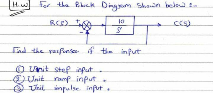 Hiw For the Black Diagam Shawn below :-
H.W
RCS).
1o
cCS)
Find the resfonse if the infut
O Unit stef input
) Unit ramp input.
Unil impulse infut .
