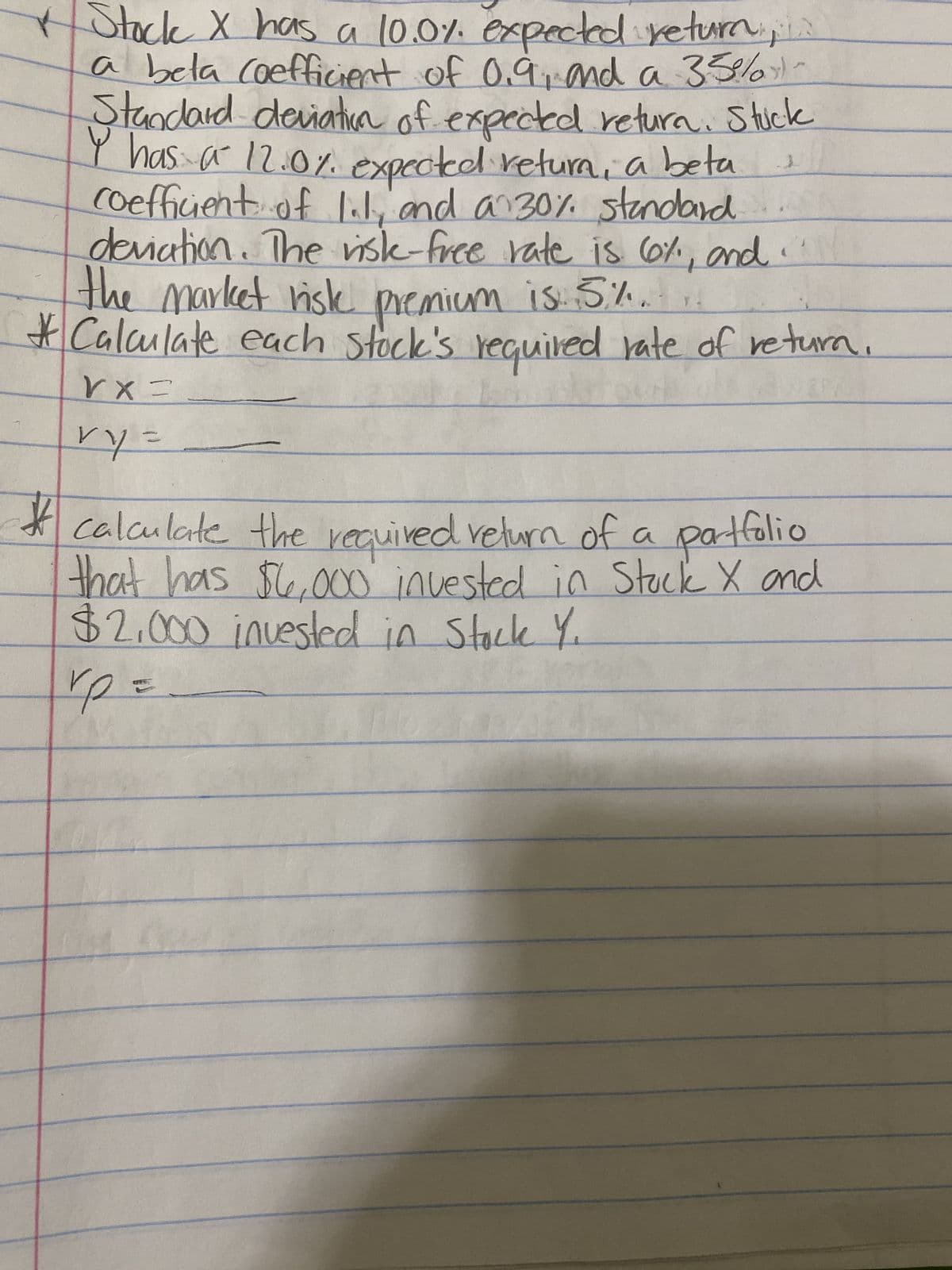 Stock X has a 10.0%. expected returns
a bela coefficient of 0.9, and a 35%
Standard deviation of expected return. Stuck
I has a 12.0%. expected return, a beta
coefficient of 1.1, and a 30% standard
deviation. The risk-free rate is 6%, and
the market risk premium is. 5.%.
* Calculate each stock's required rate of return.
VX=
JA
vy=
#
* calculate the required return of a portfolio
that has $6,000 invested in Stock X and
$2.000 invested in Stock Y.
rp