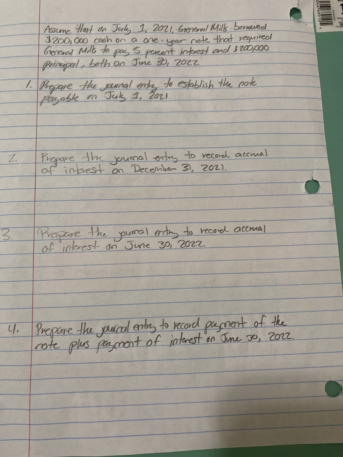 N
2.
3.
Assume that on July 1, 2021, General Mills bonowed
$200,000 cash on a one-year note that required
General Mills to
pay 5 percent interest and $200,000
principal, both on June 30, 2022
S
1. Prepare the journal entry to establish the note
payable on July 1, 2021.
Prepare the journal entry to record accrual
of interest on December 31, 2021.
Journal entry to record accmal
Prepare the
of interest on June 30, 2022.
4. Prepare the journal entry to record payment of the
rote plus payment of interest on June 30, 2022.
046 68910 s
810466891
Colum
V#1008