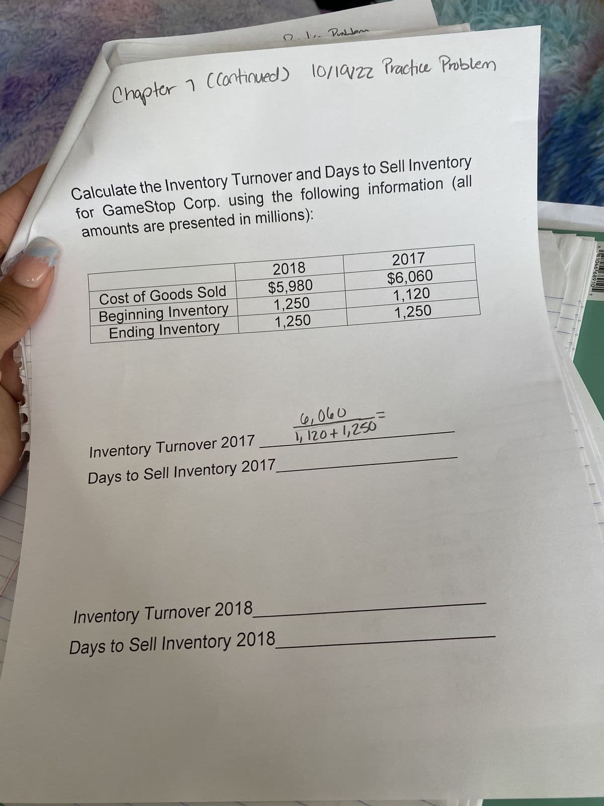 Chapter 1 (Continued) 10/19/2z Practice Problem
Calculate the Inventory Turnover and Days to Sell Inventory
for GameStop Corp. using the following information (all
amounts are presented in millions):
Cost of Goods Sold
Beginning Inventory
Ending Inventory
D.J... Problem
2018
$5,980
1,250
1,250
Inventory Turnover 2017
Days to Sell Inventory 2017_
Inventory Turnover 2018
Days to Sell Inventory 2018
6,060
1,120+1,250
2017
$6,060
1,120
1,250
=
SİS
T
1
481046 689 10 5