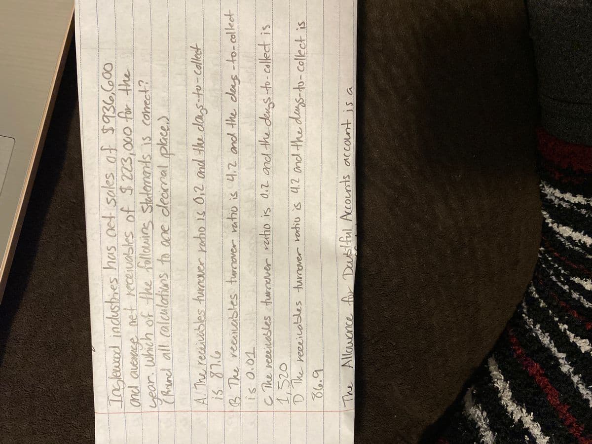 Inglewood industries has net sales of $936,600
and average net receivables of $223,000 for the
which of the following statements is correct?
year.
(Round all calculations to one decimal place.)
1218 000, is
A. The receivables turnover ratio is 0,2 and the days-to-collect
is 87.6
491
B. The receivables turnover ratio is 4.2 and the dens-to-collect
is 0.01
C The receivables turnover ratio is 0.2 and the dangs-to-collect is
1,520
1 The receivables turnover ratio is 4.2 and the days-to-collect is
86.9
The Allowance for Doubtful Accounts account is a