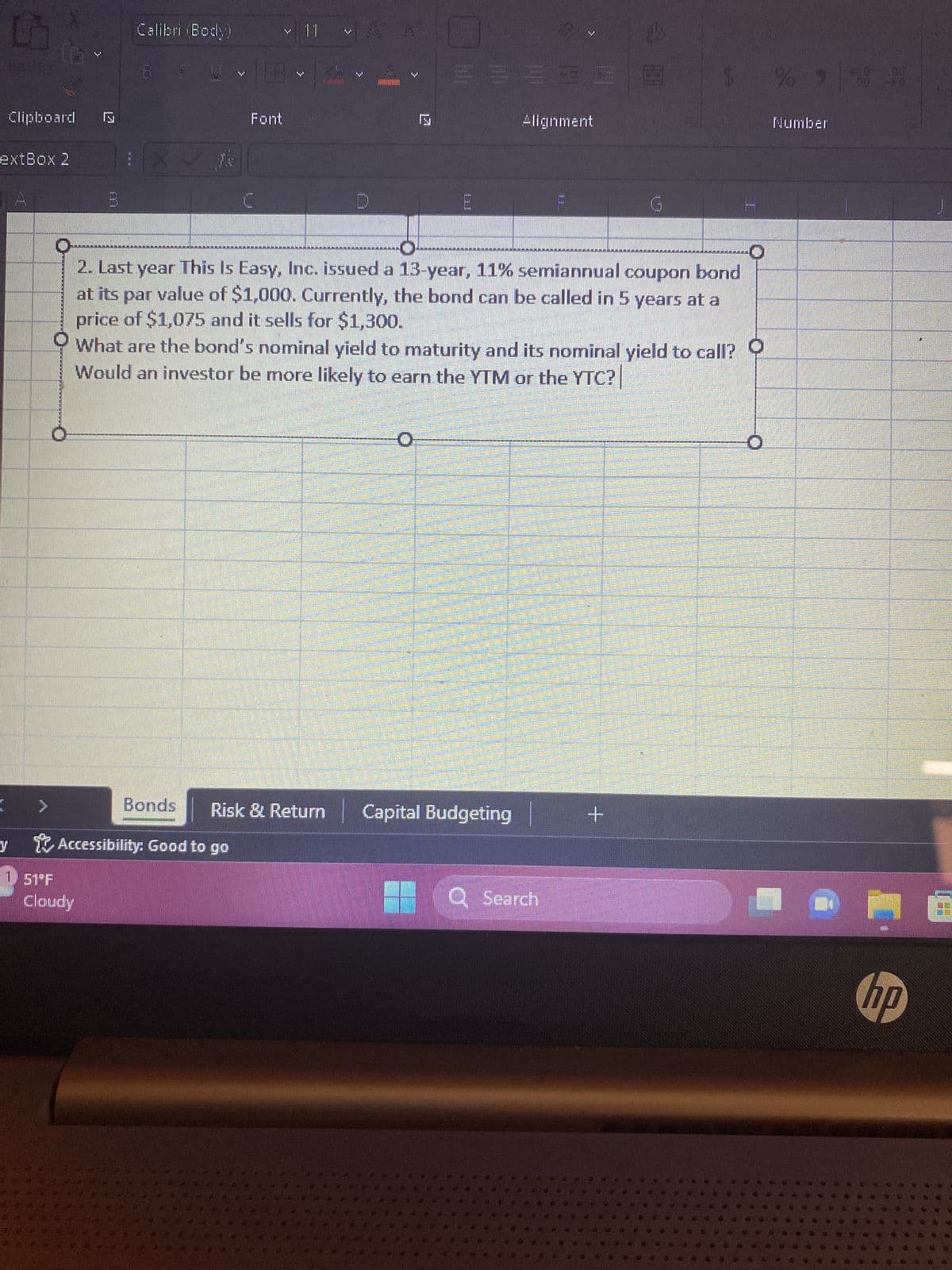 5
y
Clipboard
extBox 2
16
A
1 51°F
Calibri (Body)
Cloudy
BIU
Bonds
Accessibility: Good to go
Font
C
11
S
17
#63339 $
Alignment
KAKAKARARKE
2. Last year This Is Easy, Inc. issued a 13-year, 11% semiannual coupon bond
at its par value of $1,000. Currently, the bond can be called in 5 years at a
price of $1,075 and it sells for $1,300.
What are the bond's nominal yield to maturity and its nominal yield to call?
Would an investor be more likely to earn the YTM or the YTC?
Risk & Return Capital Budgeting
Q Search
MERICANA
POMEMBNA
WHAT HE ARE THE SAME Denah posting pan
HERMENEE MORESEERDE el funcionan
PETER MEN SENDE
22
+
23
PEOPRENENTA
PRETPAR
hangaa sangat pemanasan
DE MADERALMENNAFONES CENTRE DE TESTAMEN
Fomapparaat naar
B
Spelmeky
SEPERT
POWERED FL
TONE DEGULEE LEVANTE PR
RESERVERI
MES
17
%9588
Number
P
1000000
Sen
hp