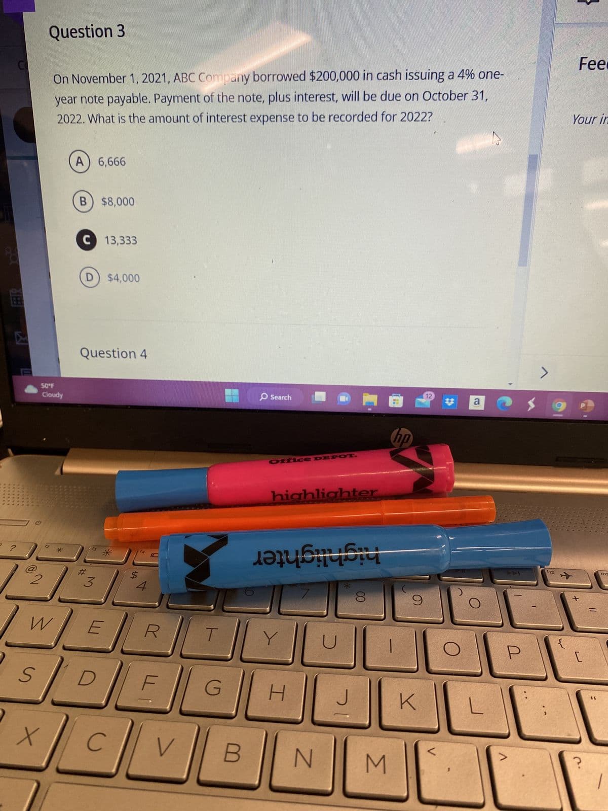 E
?
S
Question 3
W
50°F
Cloudy
X
On November 1, 2021, ABC Company borrowed $200,000 in cash issuing a 4% one-
year note payable. Payment of the note, plus interest, will be due on October 31,
2022. What is the amount of interest expense to be recorded for 2022?
A) 6,666
B) $8,000
C 13,333
D) $4,000
Question 4
#
3
*
E
$
4
R
LL
CV
T
G
Search
Office DEPOT.
highlighter
berisi
Y
H
N
J
00
M
hp
9
K
a
L
AAI
a
$
12
}
+
Fee
Your in
?
=
((
ins
1