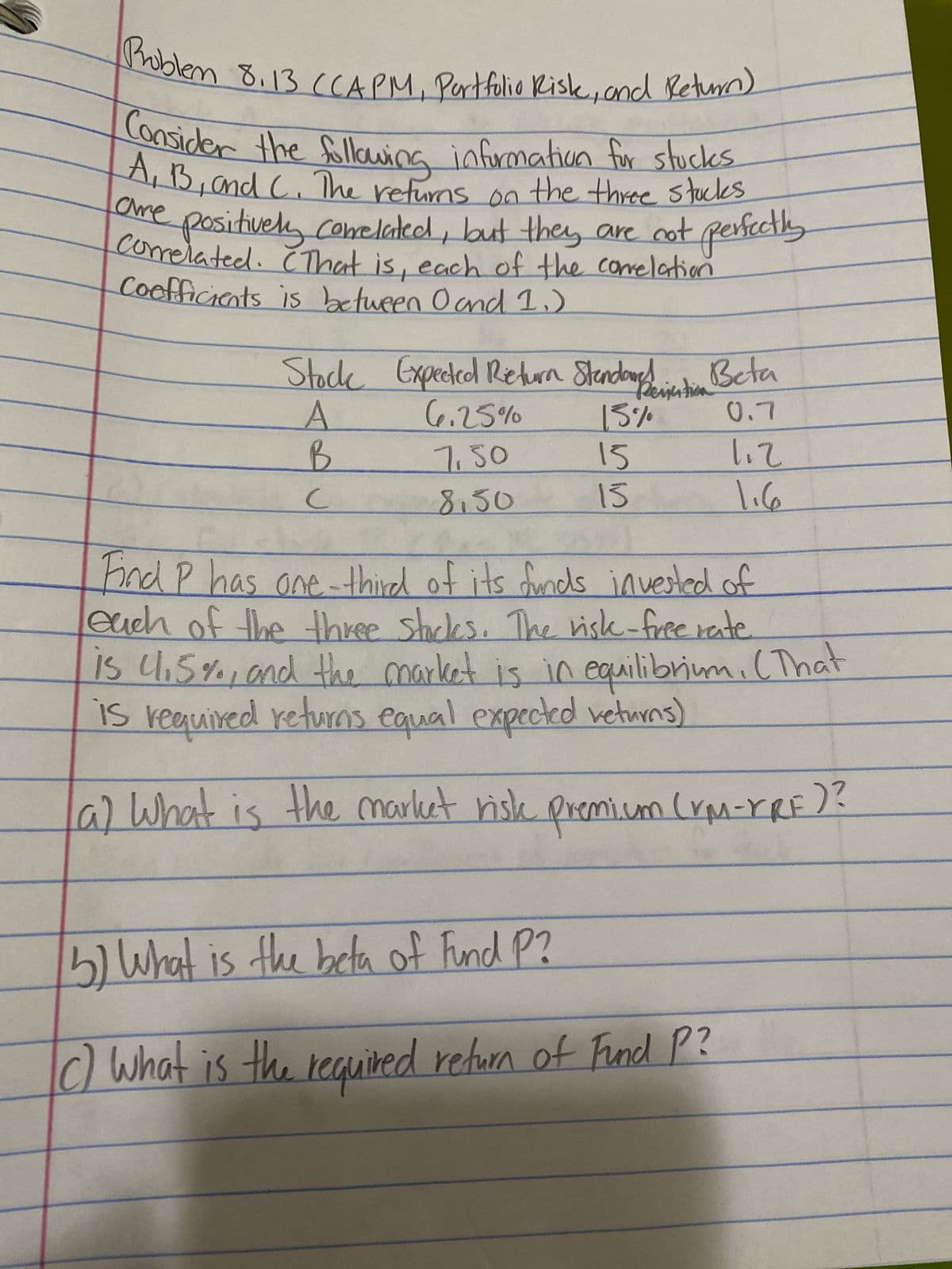 Problem 8.13 (CAPM, Portfolio Risk, and Return)
Consider the following information for stucks
A, B, and C. The returns on the three stocks
positively correlated, but they are not perfectly
correlated. That is, each of the correlation
Coefficients is between 0 and 1₁)
ame
Stock Expected Return Stendanction Beta
A
6.25%
15%
0.7
B
7.50
15
8.50
15
C
112
1.6
Find P has one-third of its funds invested of
each of the three stocks. The risk-free rate
is 4.5%, and the market is in equilibrium. (That
is required returns equal expected returns)
a) What is the market risk premium (YM-XRF)?
5) What is the beta of Fund P?
c) What is the required return of Fund P?