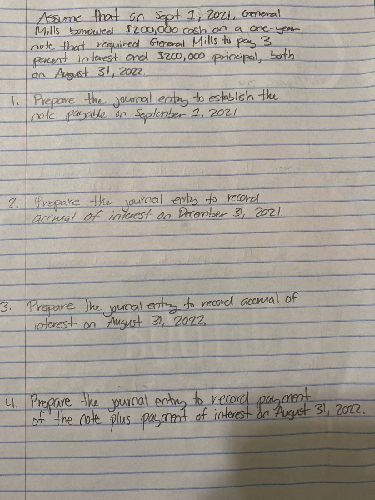 Assume that on Sept 1, 2021, General
Mills borrowed $200,000 cash on a one-year
note that required General Mills to pay 3.
percent interest and $200,000 principal, both
on August 31, 2022.
1. Prepare the journal entry to establish the
note payable on September 1, 2021
2. Prepare the journal entry to record
accmal of interest on December 31, 2021.
3. Prepare the journal enting to record accrual of
interest on August 31, 2022.
41. Prepare the journal entry to record
payment
of the note plus payment of interest on August 31, 2022.