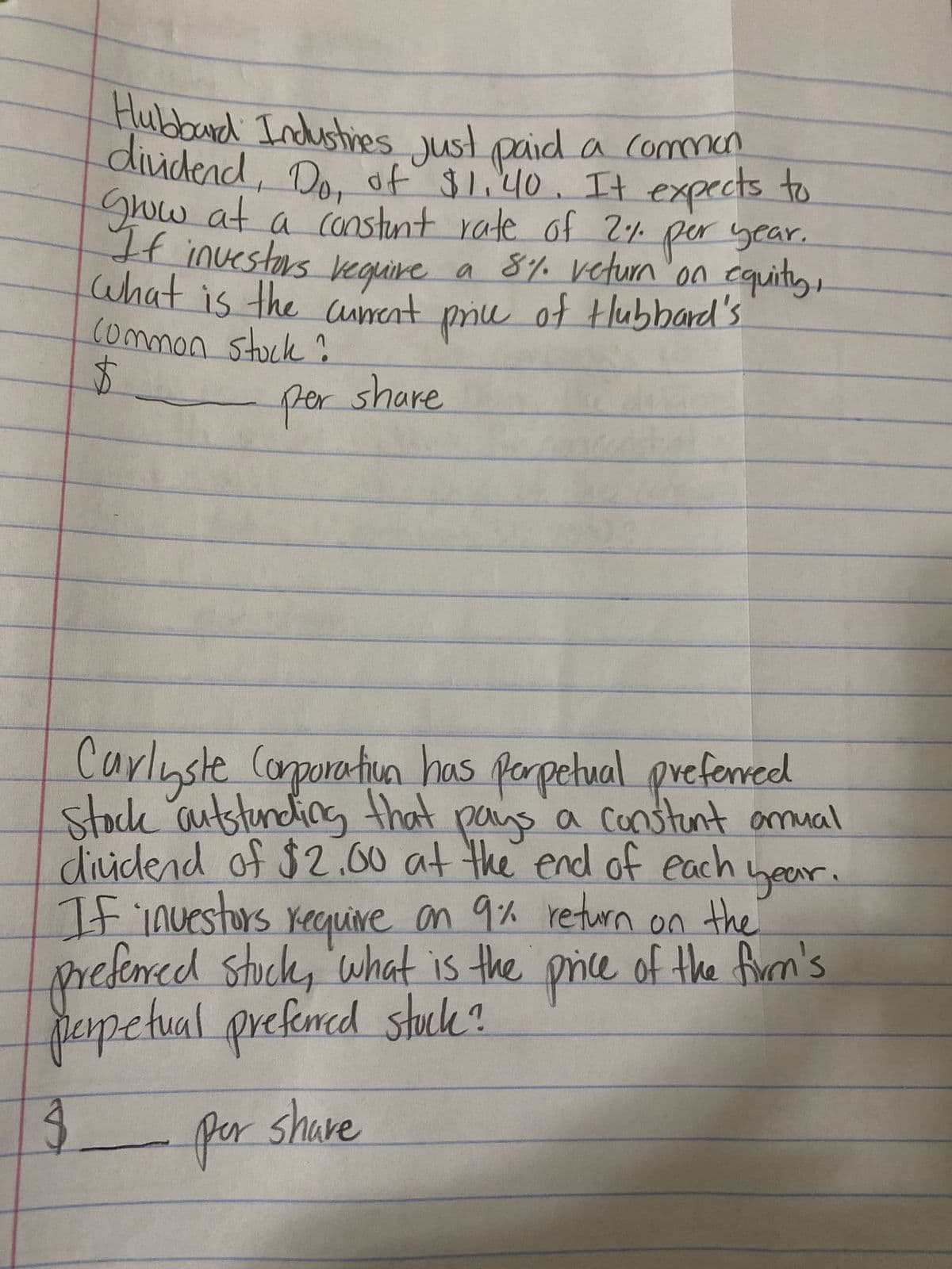Hubbard Industries just paid a common
dividend, Do, of $1.40. It expects to
Grow at a constant rate of 2% per year.
If investors require a 8% veturn on equity,
price of Hubbard's
what is the current
common stock?
per share
+
year.
Carlyste Corporation has perpetual preferred
stock outstanding that pays a constant amual
dividend of $2.00 at the end of each
If investors require on 9% return on the
preferred stuck, what is the price of the firm's
perpetual preferred stock?
$
per share