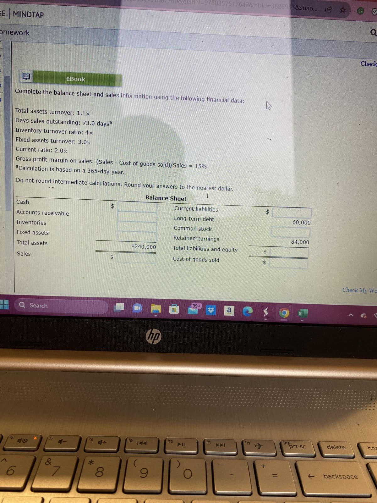 GE MINDTAP
omework
5065600.
6500550
36055055
f6
Complete the balance sheet and sales information using the following financial data:
6
Total assets turnover: 1.1x
Days sales outstanding: 73.0 daysa
Inventory turnover ratio: 4x
Fixed assets turnover: 3.0x
Current ratio: 2.0x
Gross profit margin on sales: (Sales - Cost of goods sold)/Sales
Calculation is based on a 365-day year.
Do not round intermediate calculations. Round your answers to the nearest dollar.
Balance Sheet
Cash
Accounts receivable
Inventories
Fixed assets
Total assets
Sales
Q Search
80000
eBook
f7
&
7
f8
*
4+
8
$
$240,000
fg
@MO
hp
IAA
9
ISBN 9780357517642&nbld-3626933&snap... ✰
f10
Current liabilities
Long-term debt
Common stock
Retained earnings
Total liabilities and equity
Cost of goods sold
▶II
O
99+
f11
O
f12
S
$
B
+
g
ins
60,000
84,000
prt sc
@ 0
delete
Q
Check My Wo
backspace
Check
hor