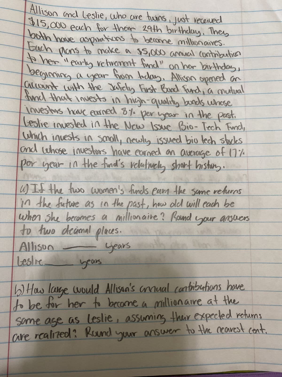 Allison and Leslie, who are twins, just received
$15,000 each for their 29th birthday. They
both have aspirations to become millionaires.
Each
plans to make a $5,000 annual contribution
to her "early retivement fund" on her birthday,
begiming a year from today. Allison opened an
account with the Jafety First Bund Fund, a mutual
fund that invests in high-quality bonds whose
investors have earned 8% per year in the past.
Leslie invested in the New Issue Bio- Tech Fund,
which invests in small, newly issued bio tech stucks
and whose investors have earned an average of 17%
per year in the find's relatively short history.
u) If the two women's funds eam the same returns
in the future as in the past, how old will each be
when she becomes a millionaire? Round your answers
to two decimal places.
years
Allison
Leslie.
years
b) How large would Allison's annual contributions have
to be for her to become a millionaire at the
same age as Leslie, assuming their expected returns
are realized? Round your answer to the nearest cent.