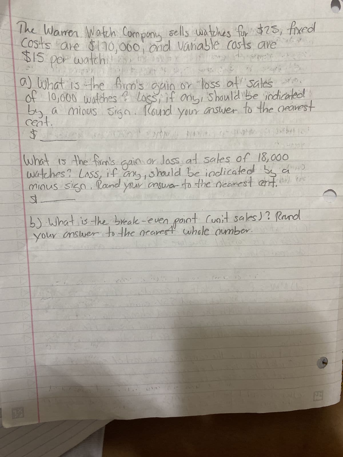 The Warren Watch Compony sells watches for $25, fixed
Costs are $170,000, and variable costs are
$15 per watch!
watchili
1
ngay
20
a) What is the firm's gain or loss at sales st.
of 10,000 watches & Loss, if any, should be indicated
by a minus sign. Round your answer to the nearest
cent.
$
NOM MAX 250
Seb(2
Bek
What is the firm's gain or loss at sales of 18,000
watches? Loss, if any, should be indicated by a
minus sign. Round your answer to the nearest cent. (
st
b) What is the break-even point Cunit sales)? Round
your answer to the nearest whole number.
Slow
EHMNY
2.3