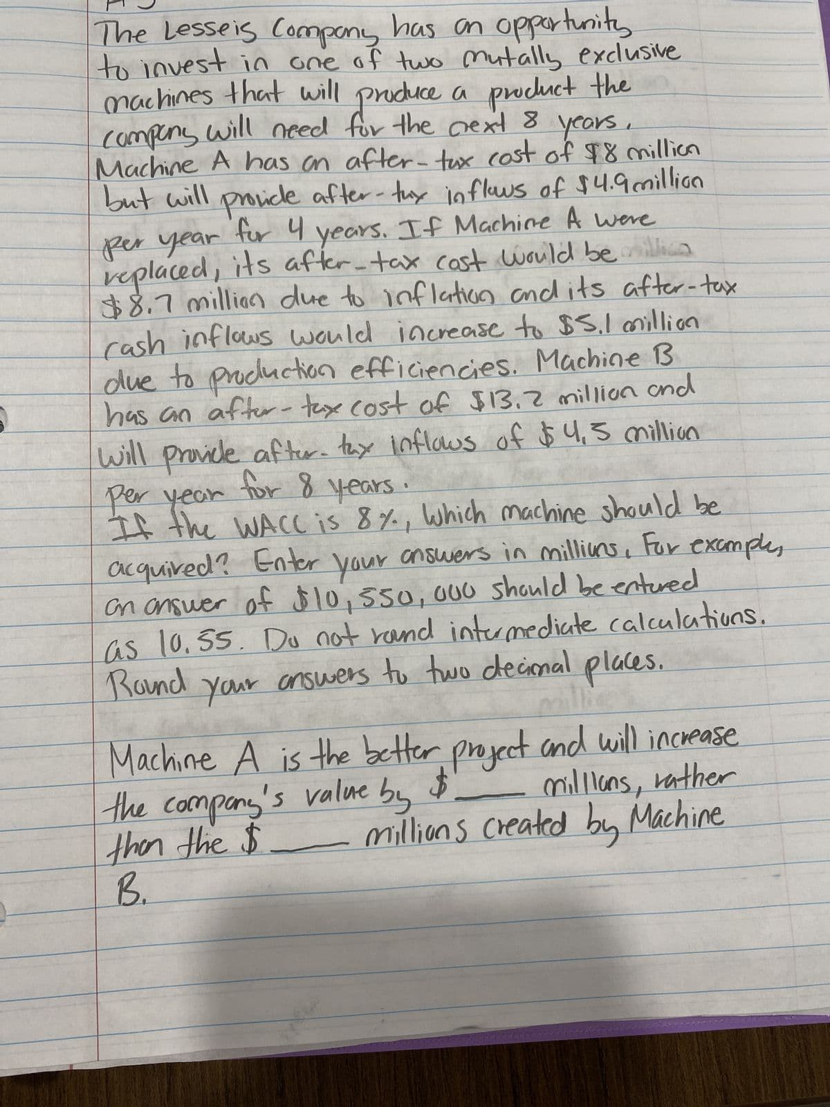 The Lesseis Company has an opportunity
to invest in one of two mutally exclusive
machines that will produce a product the
company will need for the next 8 years
Machine A has an after-tax cost of $8 million
but will provide after-tux inflows of $4.9 million
per year for 4 years. If Machine A were
replaced, its after-tax cost would be million
$8.7 million due to inflation and its after-tax
rash inflows would increase to $5,1 million
due to production efficiencies. Machine B
has an after-tax cost of $13.2 million and
will provide after- tax inflows of $4,5 million
for 8 years.
per year
If the WACC is 8%, which machine should be
acquired? Enter your answers in millions, For example,
on answer of $10, 550, 000 should be entered
as 10.55. Do not rand intermediate calculations.
Round your answers to two decimal places.
millines
millians, rather
millions created by Machine
Machine A is the better project and will increase
the company's value by $
then the $
B.