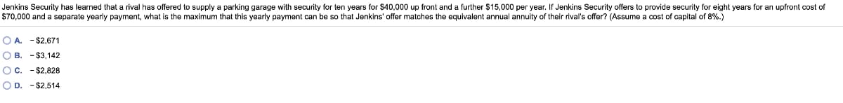 Jenkins Security has learned that a rival has offered to supply a parking garage with security for ten years for $40,000 up front and a further $15,000 per year. If Jenkins Security offers to provide security for eight years for an upfront cost of
$70,000 and a separate yearly payment, what is the maximum that this yearly payment can be so that Jenkins' offer matches the equivalent annual annuity of their rival's offer? (Assume a cost of capital of 8%.)
O A. - $2,671
O B. - $3,142
Oc. - $2,828
O D. - $2,514
