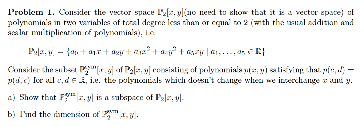 **Problem 1.** Consider the vector space \(\mathbb{P}_2[x, y]\) (no need to show that it is a vector space) of polynomials in two variables of total degree less than or equal to 2 (with the usual addition and scalar multiplication of polynomials), i.e.,

\[
\mathbb{P}_2[x, y] = \{a_0 + a_1x + a_2y + a_3x^2 + a_4y^2 + a_5xy \mid a_1, \ldots, a_5 \in \mathbb{R}\}
\]

Consider the subset \(\mathbb{P}_2^{\text{sym}}[x, y]\) of \(\mathbb{P}_2[x, y]\) consisting of polynomials \(p(x, y)\) satisfying that \(p(c, d) = p(d, c)\) for all \(c, d \in \mathbb{R}\), i.e., the polynomials which don’t change when we interchange \(x\) and \(y\).

a) Show that \(\mathbb{P}_2^{\text{sym}}[x, y]\) is a subspace of \(\mathbb{P}_2[x, y]\).

b) Find the dimension of \(\mathbb{P}_2^{\text{sym}}[x, y]\).