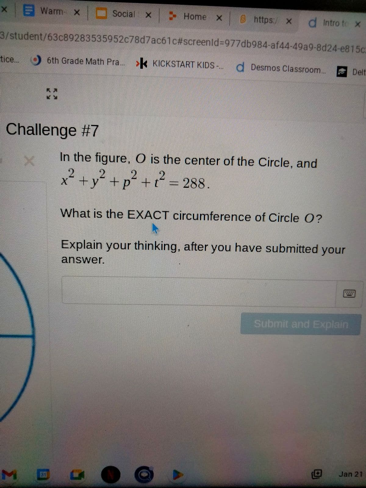 x Warm x Social
Social x
3/student/63c89283535952c78d7ac61c#screenid=977db984-af44-49a9-8d24-e815c
Challenge #7
X
tice... 6th Grade Math Pra. > KICKSTART KIDS -...
1337
Home x 8 https:/ xd Intro to x
Desmos Classroom....
In the figure, O is the center of the Circle, and
x² + y² +p² + t² = 288.
What is the EXACT circumference of Circle O?
G Ⓡ
Explain your thinking, after you have submitted your
answer.
Submit and Explain
Delt
Jan 21