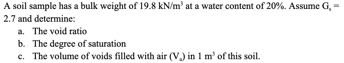 A soil sample has a bulk weight of 19.8 kN/m³ at a water content of 20%. Assume G₁ =
2.7 and determine:
a. The void ratio
b. The degree of saturation
c. The volume of voids filled with air (V₂) in 1 m³ of this soil.