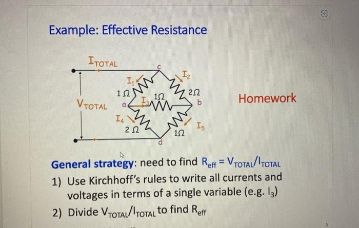 Example: Effective Resistance
ITOTAL
V TOTAL
I₁
1Ω)
I4
www
252
13
102
1₂
152
252
b
I5
Homework
General strategy: need to find Reff = V TOTAL/TOTAL
1) Use Kirchhoff's rules to write all currents and
voltages in terms of a single variable (e.g. 13)
2) Divide VTOTAL/TOTAL to find Reff