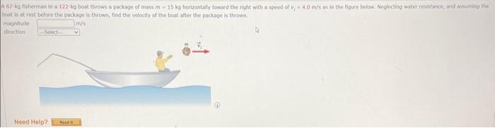 A 67-kg fisherman in a 122 kg boat throws a package of mass mw 15 kg horizontally toward the right with a speed of v, 4.0 m/s as in the figure below. Neglecting water resistance, and assuming the
boat is at rest before the package is thrown, find the velocity of the boat after the package is thrown
m/s
magnitude
direction
Seled
Need Help? Rood