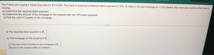 The Fritzes are buying a house that sells for $173,000. The bank is requiring a minimum down payment of 10%. To obtain a 30-year mortgage at 11.5% interest, they must pay 2 points at the time of
closing
a) Determine the required down payment.
b) Determine the amount of the mortgage on the property with the 10% down payment.
c) Find the cost of 2 points on the mortgage.
a) The required down payment is $
b) The mortgage on the property is S
c) The cost of the 2 points on the mortgage is $
(Round to the nearest dollar as needed.)