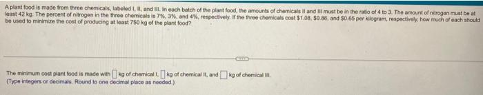 A plant food is made from three chemicals, labeled I, II, and III. In each batch of the plant food, the amounts of chemicals II and III must be in the ratio of 4 to 3. The amount of nitrogen must be at
least 42 kg. The percent of nitrogen in the three chemicals is 7%, 3%, and 4%, respectively. If the three chemicals cost $1.08. $0.86, and $0.65 per kilogram, respectively, how much of each should
be used to minimize the cost of producing at least 750 kg of the plant food?
The minimum cost plant food is made with kg of chemical 1 kg of chemical II, andkg of chemical III
(Type integers or decimals. Round to one decimal place as needed.)