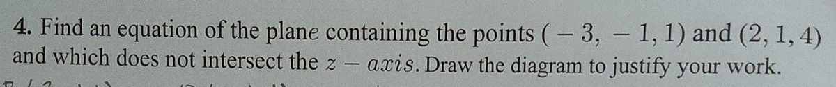 4. Find an equation of the plane containing the points (-3,-1, 1) and (2, 1, 4)
and which does not intersect the z-axis. Draw the diagram to justify your work.
17