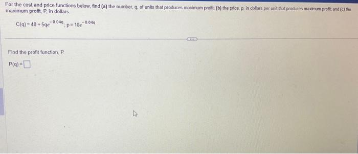 For the cost and price functions below, find (a) the number, q, of units that produces maximum profit. (b) the price, p, in dollars per unit that produces maximum profit, and (c) the
maximum profit, P, in dollars
C(a)=40+5ge
P=10c 0.049
-0.040
Find the profit function, P
P(q) =
4