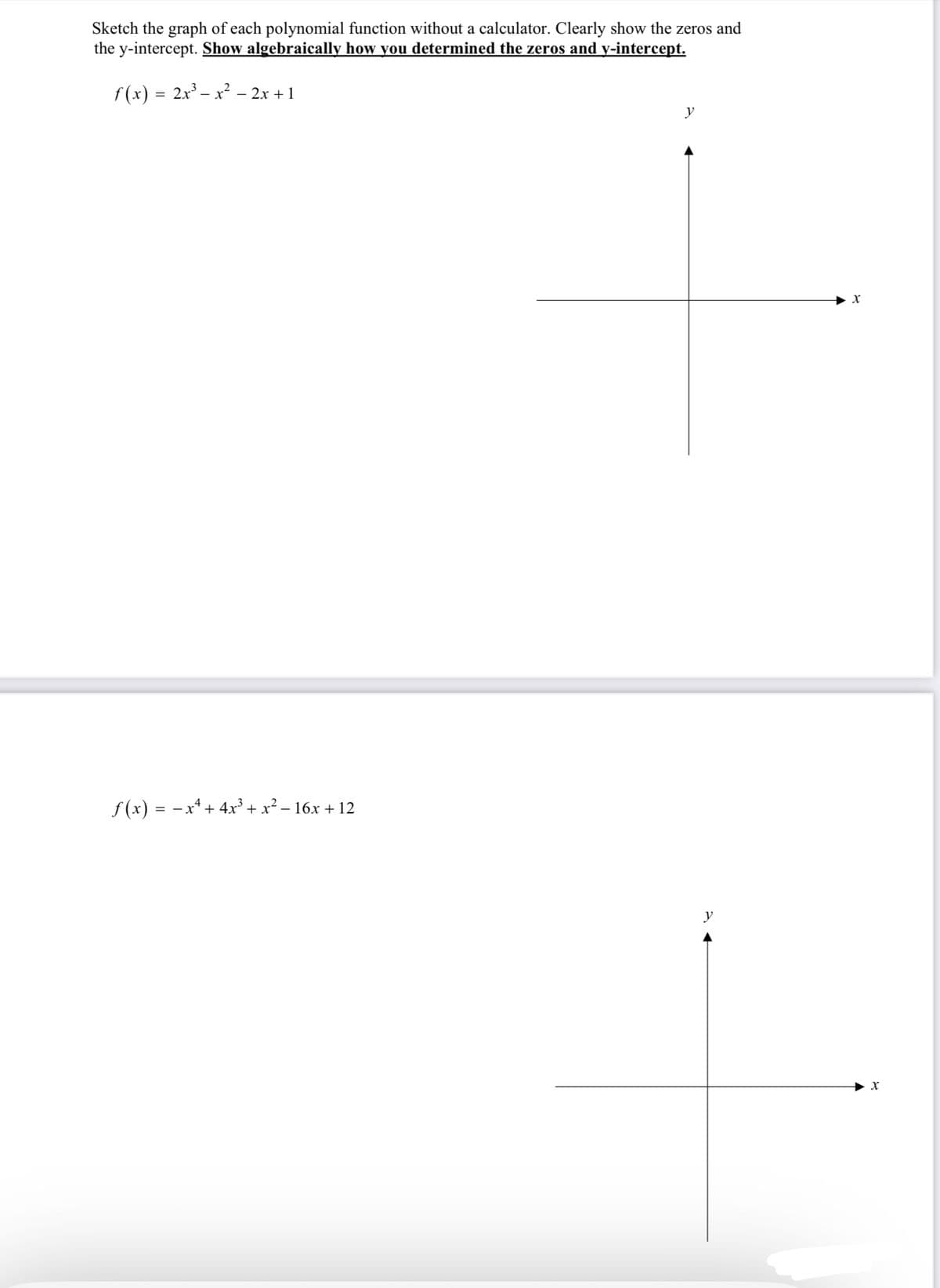 Sketch the graph of each polynomial function without a calculator. Clearly show the zeros and
the y-intercept. Show algebraically how you determined the zeros and y-intercept.
f(x) = 2x³ − x² − 2x + 1
ƒ(x) = − x² + 4x³ + x² − 16x + 12
y
y
X
X