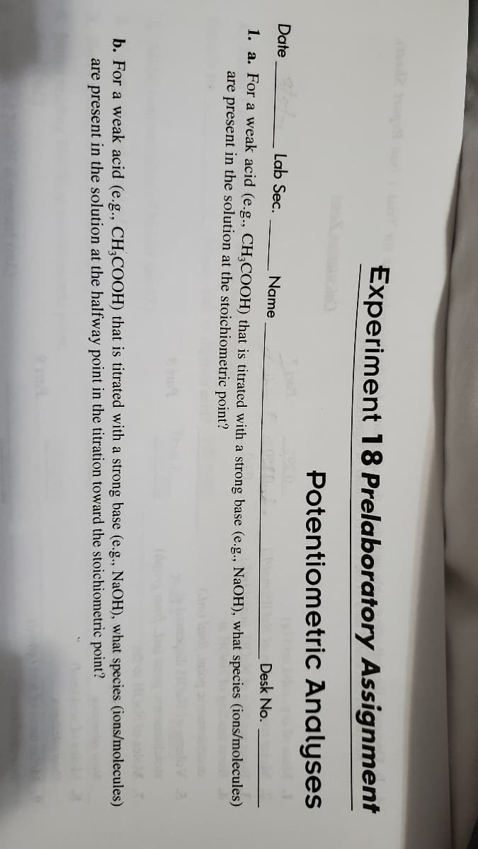 Experiment 18 Prelaboratory Assignment
Potentiometric Analyses
Date
Lab Sec.
Name
Desk No.
1. a. For a weak acid (e.g., CH,COOH) that is titrated with a strong base (e.g., NaOH), what species (ions/molecules)
are present in the solution at the stoichiometric point?
b. For a weak acid (e.g., CH,COOH) that is titrated with a strong base (e.g., NaOH), what species (ions/molecules)
are present in the solution at the halfway point in the titration toward the stoichiometric point?
