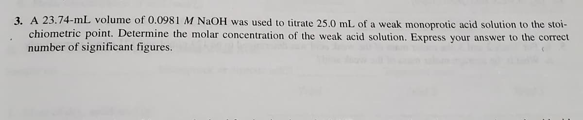 3. A 23.74-mL volume of 0.0981 M NaOH was used to titrate 25.0 mL of a weak monoprotic acid solution to the stoi-
chiometric point. Determine the molar concentration of the weak acid solution. Express your answer to the correct
number of significant figures.
