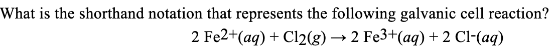 What is the shorthand notation that represents the following galvanic cell reaction?
2 Fe2+ (aq) + Cl2(g) → 2 Fe3+(aq) + 2 Cl-(aq)