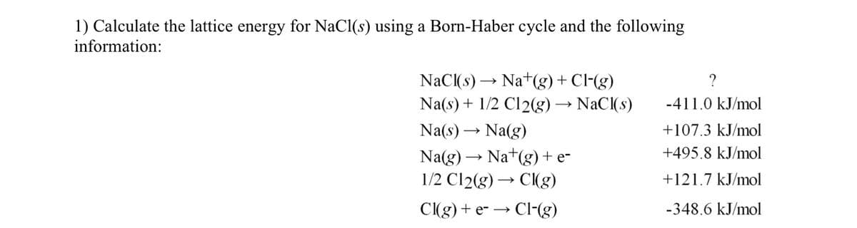 1) Calculate the lattice energy for NaCl(s) using a Born-Haber cycle and the following
information:
NaCl(s) → Nat(g) + Cl-(g)
Na(s) + 1/2 C12(g) → NaCl(s)
Na(s) → Na(g)
Na(g) → Na+(g) + e-
1/2 C12(g) → Cl(g)
Cl(g) + e- → Cl-(g)
?
-411.0 kJ/mol
+107.3 kJ/mol
+495.8 kJ/mol
+121.7 kJ/mol
-348.6 kJ/mol