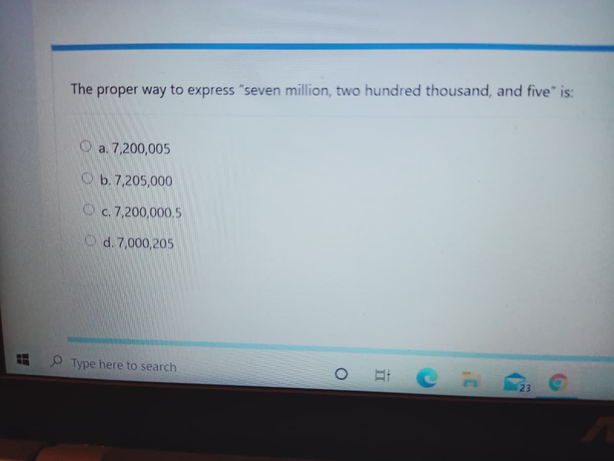 The proper way to express "seven million, two hundred thousand, and five" is:
O a. 7,200,005
Ob. 7,205,000
O c. 7,200,000.5
O d. 7,000,205
Type here to search
23
