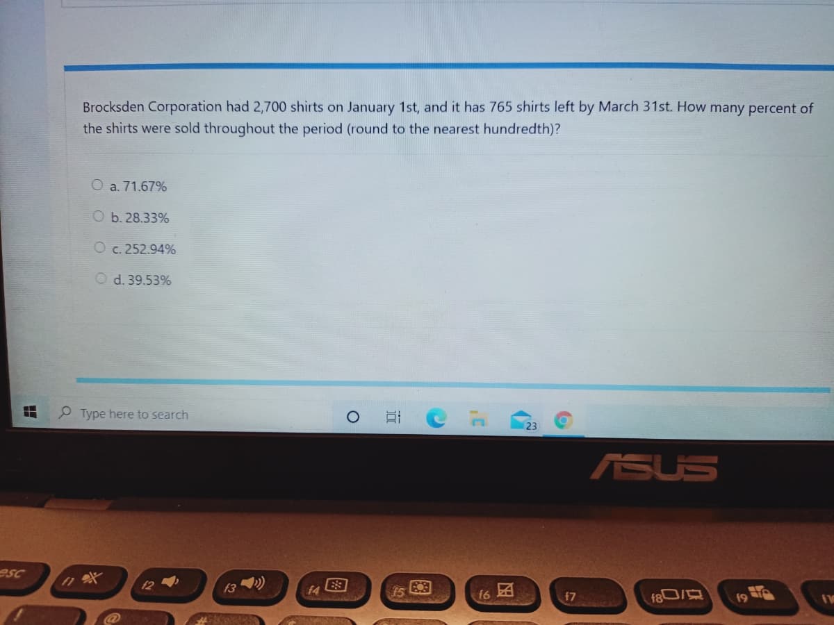 Brocksden Corporation had 2,700 shirts on January 1st, and it has 765 shirts left by March 31st. How many percent of
the shirts were sold throughout the period (round to the nearest hundredth)?
O a. 71.67%
O b. 28.33%
O c. 252.94%
d. 39.53%
P Type here to search
ASUS
esc
12 )
f3
f4
15
f6 A
f7
图
