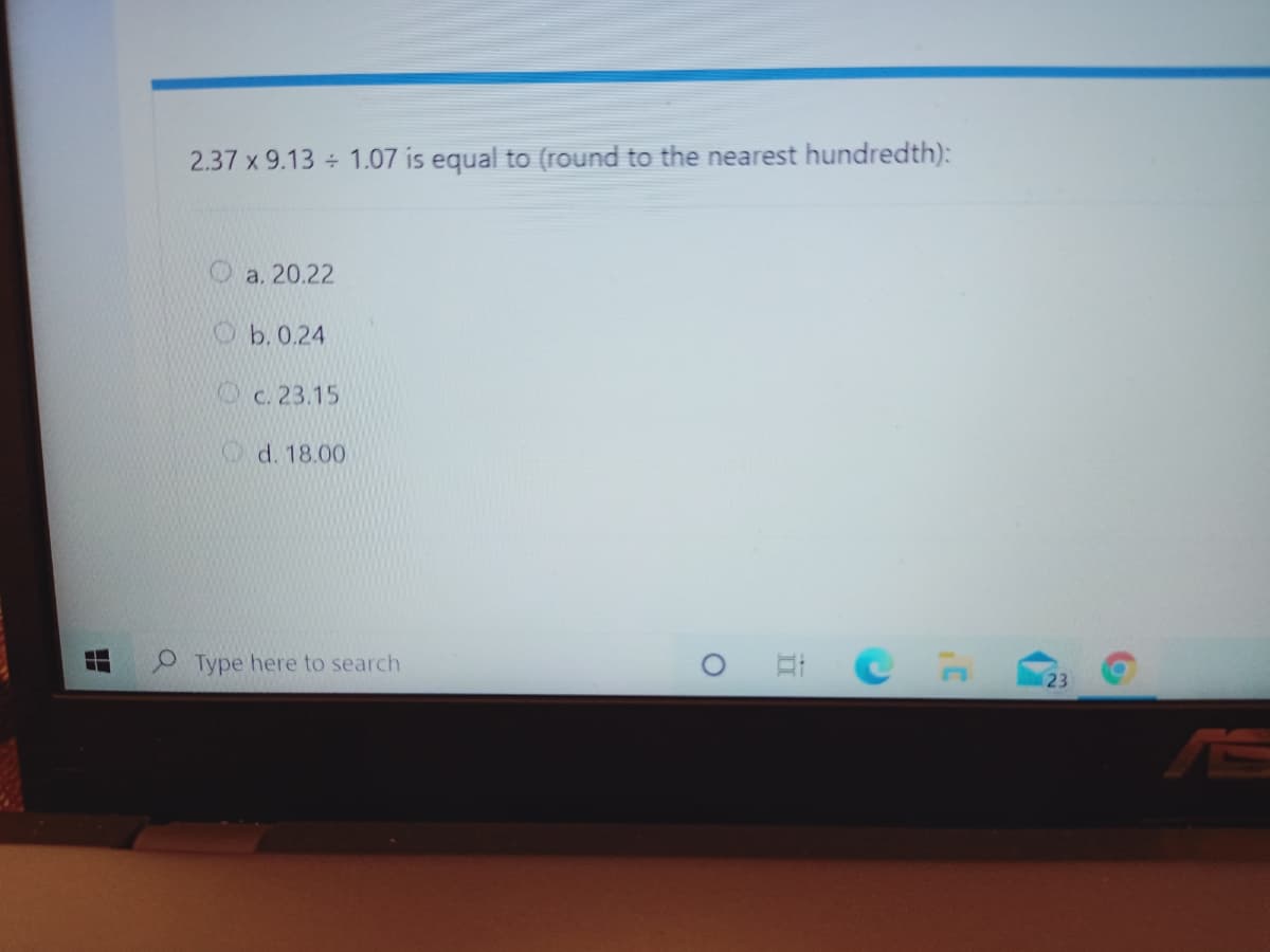 2.37 x 9.13 + 1.07 is equal to (round to the nearest hundredth):
a. 20.22
O b. 0.24
c. 23.15
Od. 18.00
Type here to search
23
AS
