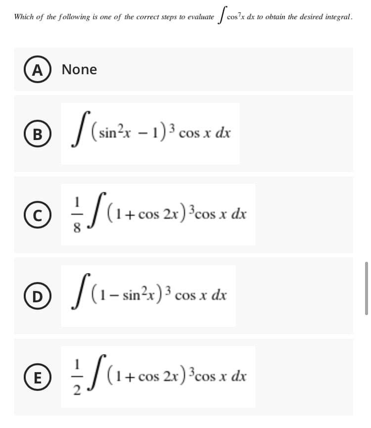 Which of the following is one of the correct steps to evaluate
cos?x dx to obtain the desired integral.
A) None
B / (sin?x – 1) ³ cos x dx
C
- |(1+ cos 2x) ³cos x dx
1 – sin²x)³ cos x dx
D
(E)
© :/(1+ cos 2x) *cos x dx
