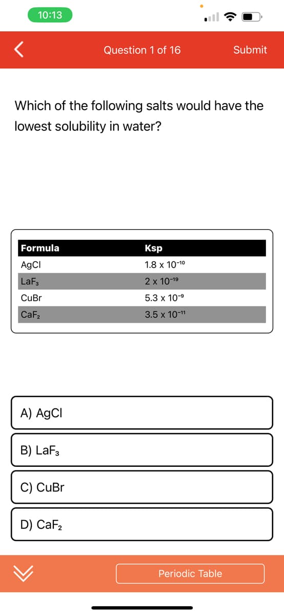 10:13
Formula
AgCl
LaF3
CuBr
CaF₂
Which of the following salts would have the
lowest solubility in water?
A) AgCl
B) LaF3
C) CuBr
Question 1 of 16
D) CaF₂
Ksp
1.8 x 10-1⁰
2 x 10-1⁹
5.3 x 10-⁹
3.5 x 10-¹1
Submit
Periodic Table